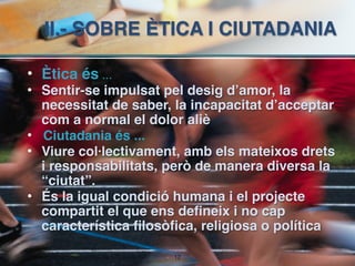 II.- SOBRE ÈTICA I CIUTADANIA

• Ètica és ...
• Sentir-se impulsat pel desig d’amor, la
  necessitat de saber, la incapacitat d’acceptar
  com a normal el dolor aliè
• Ciutadania és ...
• Viure col·lectivament, amb els mateixos drets
  i responsabilitats, però de manera diversa la
  “ciutat”.
• És la igual condició humana i el projecte
  compartit el que ens defineix i no cap
  característica filosòfica, religiosa o política

                       !12
 
