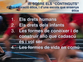 III. SOBRE ELS “CONTINGUTS”  
d’una educació ètica, i d’una escola que ensenya
                                            ètica


   1. Els drets humans
   2. Els drets dels infants
   3. Les formes de conèixer i de
      construir allò que cadascú
      és i vol ser
   4. Les formes de vida en comú

                       !13
 