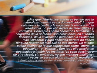 ¿Por qué deberíamos entonces pensar que la
        naturaleza humana se ha domesticado? Aunque
      cojamos a la bestia y le hagamos la manicura o la
         ortodoncia, no por ello dejara de tener garras y
    colmillos. Conceptos como “derechos humanos” o
 “dignidad de la persona” son creaciones -en el fondo
    ficciones- de la civilización para hacer la existencia
        más llevadera; y digo ficciones porque no tienen
 ninguna relevancia más allá de sus muros. Lo mismo
  puede decirse de lo que conocemos como “moral” o
       “educación” o “valores”. Son todo ello presiones
  destinadas a inhibir los instintos (ya sean asesinos o
de otra clase); sin embargo, no son métodos infalibles:
           a veces se escapa algún zarpazo o mordisco.
   (reflexió sobre la violència d’un alumne universitari, brillant, de l’elit
                                                              econòmica)

                               !17
 