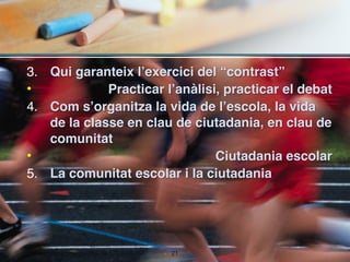 3. Qui garanteix l’exercici del “contrast” 
•            Practicar l’anàlisi, practicar el debat
4. Com s’organitza la vida de l’escola, la vida
   de la classe en clau de ciutadania, en clau de
   comunitat
•                               Ciutadania escolar
5. La comunitat escolar i la ciutadania




                        !21
 