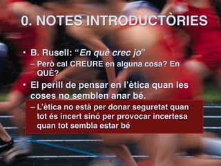 0. NOTES INTRODUCTÒRIES

• B. Rusell: “En què crec jo”
 – Però cal CREURE en alguna cosa? En
   QUÈ?
• El perill de pensar en l’ètica quan les
  coses no semblen anar bé.
 – L’ètica no està per donar seguretat quan
   tot és incert sinó per provocar incertesa
   quan tot sembla estar bé



                      !4
 