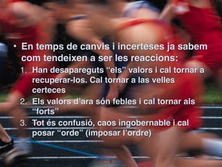 • En temps de canvis i incerteses ja sabem
  com tendeixen a ser les reaccions:
 1. Han desapareguts “els” valors i cal tornar a
    recuperar-los. Cal tornar a las velles
    certeces 
 2. Els valors d’ara són febles i cal tornar als
    “forts”
 3. Tot és confusió, caos ingobernable i cal
    posar “orde” (imposar l’ordre)


                       !5
 