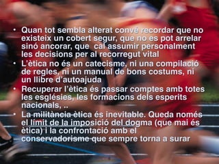 • Quan tot sembla alterat convé recordar que no
  existeix un cobert segur, que no es pot arrelar
  sinó ancorar, que cal assumir personalment
  les decisions per al recorregut vital
• L’ètica no és un catecisme, ni una compilació
  de regles, ni un manual de bons costums, ni
  un llibre d’autoajuda
• Recuperar l’ètica és passar comptes amb totes
  les esglésies, les formacions dels esperits
  nacionals, ..
• La militància ètica és inevitable. Queda només
  el límit de la imposició del dogma (que mai és
  ètica) i la confrontació amb el
  conservadorisme que sempre torna a surar

                        !6
 