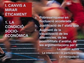 I. CANVIS A
MIRAR
ÈTICAMENT
              a. Pobresa/riquesa en
1. LA             fluctuació accelerada
CONDICIÓ      b. Justificació de l' statu quo
SOCIO-        c. Augment de la
                  visualització de les
ECONÒMICA         diferencies, de les
                  possibilitats d’anàlisi, de
                  les argumentacions per a:
                –              La reacció activa
                – La interacció i la participació
                –                La manipulació
                    !7
 