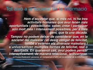 Tot això a la societat de la informació
•            Hem d’acceptar que, si més no, hi ha tres
               activitats humanes que avui tenen més
  oportunitats i possibilitats: saber, crear i participar
    són molt més i intensament possibles, per a més
                               gent, que fa una dècada.
• Tampoc no podem deixar de considerar que, en la
    societat del malestar i el desig obligat de felicitat,
             també s’estenen els diversos malestars i
  s’universalitzen múltiples formes de felicitat, real o
      desitjada. En qualsevol cas, avui podem pensar
  interactivament, de manera relacional, la incertesa.
     (J.Funes:Esdevenir persona, en companyia d’altri, en la societat de la informació)




                                         !8
 