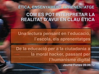 ÈTICA, ENSENYAMENT, APRENENTATGE
    COM ES POT INTERPRETAR LA
  REALITAT D’AVUI EN CLAU ÈTICA 
                                          
                                          
Una lectura pensant en l’educació,  
       l’escola, els aprenentatges 
                                         
De la educació per a la ciutadania a     
       la moral hacker, passant per      

                l’humanisme digital      

                      Jaume Funes 09.06.12

               !1
 