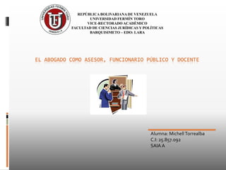 EL ABOGADO COMO ASESOR, FUNCIONARIO PÚBLICO Y DOCENTE
REPÚBLICA BOLIVARIANA DE VENEZUELA
UNIVERSIDAD FERMÍN TORO
VICE-RECTORADO ACADÉMICO
FACULTAD DE CIENCIAS JURÍDICAS Y POLÍTICAS
BARQUISIMETO – EDO: LARA
Alumna: Michell Torrealba
C.I: 25.857.092
SAIA A
 