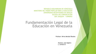 REPUBLICA BOLIVARIANA DE VENEZUELA
MINISTERIO DEL PODER POPULAR PARA LA EDUCACION
UNIVERSIDAD BICENTENARIA DE ARAGUA
ESCUELA DE COMUNICACIÓN
SAN JOAQUIN – TURMERO
Fundamentación Legal de la
Educación en Venezuela
Profesor: Mirna Mendez Rosales
Alumno: Juan Agüero
c.I 30102131
 