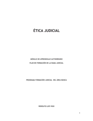  1	
  
  
ÉTICA JUDICIAL
MÓDULO DE APRENDIZAJE AUTODIRIGIDO
PLAN DE FORMACIÓN DE LA RAMA JUDICIAL
PROGRAMA FORMACIÓN JUDICIAL DEL ÁREA BÁSICA
RODOLFO LUÍS VIGO
 