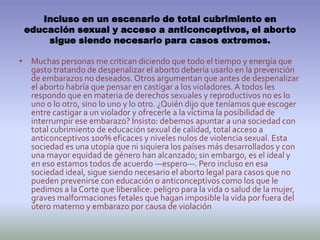 Incluso en un escenario de total cubrimiento en educación sexual y acceso a anticonceptivos, el aborto sigue siendo necesario para casos extremos.Muchas personas me critican diciendo que todo el tiempo y energía que gasto tratando de despenalizar el aborto debería usarlo en la prevención de embarazos no deseados. Otros argumentan que antes de despenalizar el aborto habría que pensar en castigar a los violadores. A todos les respondo que en materia de derechos sexuales y reproductivos no es lo uno o lo otro, sino lo uno y lo otro. ¿Quién dijo que teníamos que escoger entre castigar a un violador y ofrecerle a la víctima la posibilidad de interrumpir ese embarazo? Insisto: debemos apuntar a una sociedad con total cubrimiento de educación sexual de calidad, total acceso a anticonceptivos 100% eficaces y niveles nulos de violencia sexual. Esta sociedad es una utopía que ni siquiera los países más desarrollados y con una mayor equidad de género han alcanzado; sin embargo, es el ideal y en eso estamos todos de acuerdo —espero—. Pero incluso en esa sociedad ideal, sigue siendo necesario el aborto legal para casos que no pueden prevenirse con educación o anticonceptivos como los que le pedimos a la Corte que liberalice: peligro para la vida o salud de la mujer, graves malformaciones fetales que hagan imposible la vida por fuera del útero materno y embarazo por causa de violación