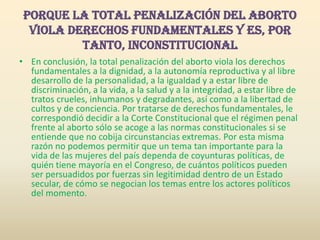 Porque la total penalización del aborto viola derechos fundamentales y es, por tanto, inconstitucionalEn conclusión, la total penalización del aborto viola los derechos fundamentales a la dignidad, a la autonomía reproductiva y al libre desarrollo de la personalidad, a la igualdad y a estar libre de discriminación, a la vida, a la salud y a la integridad, a estar libre de tratos crueles, inhumanos y degradantes, así como a la libertad de cultos y de conciencia. Por tratarse de derechos fundamentales, le correspondió decidir a la Corte Constitucional que el régimen penal frente al aborto sólo se acoge a las normas constitucionales si se entiende que no cobija circunstancias extremas. Por esta misma razón no podemos permitir que un tema tan importante para la vida de las mujeres del país dependa de coyunturas políticas, de quién tiene mayoría en el Congreso, de cuántos políticos pueden ser persuadidos por fuerzas sin legitimidad dentro de un Estado secular, de cómo se negocian los temas entre los actores políticos del momento.
