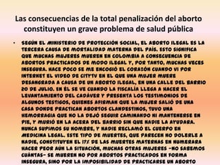 Las consecuencias de la total penalización del aborto constituyen un grave problema de salud públicaSegún el Ministerio de Protección Social, el aborto ilegal es la tercera causa de mortalidad materna del país. Esto significa que muchas mujeres mueren en Colombia a consecuencia de abortos practicados de modo ilegal y, por tanto, muchas veces insegura. Hace poco se me encogió el corazón cuando vi por Internet el video de Citytv en el que una mujer muere desangrada a causa de un aborto ilegal, en una calle del barrio 20 de Julio. En él se ve cuando la Fiscalía llega a hacer el levantamiento del cadáver y presenta los testimonios de algunos testigos, quienes afirman que la mujer salió de una casa donde practican abortos clandestinos, tuvo una hemorragia que no la dejó seguir caminando ni mantenerse en pie, y murió en la acera del barrio sin que nadie la ayudara. Nunca supimos su nombre, y nadie reclamó el cuerpo en Medicina Legal. Este tipo de muertes, que parecen no dolerle a nadie, constituyen el 17% de las muertes maternas en numerara hacer peor aún la situación, muchas otras mujeres —no sabemos cuántas— se mueren no por abortos practicados en forma insegura, sino por la imposibilidad de practicarse un aborto oportuno para comenzar un tratamiento médico. 