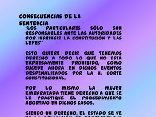 Consecuencias de la sentencia“Los particulares sólo son responsables ante las autoridades por infringir la Constitución y las leyes”Esto quiere decir que tenemos derecho a todo lo que no está expresamente prohibido, como sucede ahora en dichos eventos despenalizados por la H. Corte Constitucional, Por lo mismo la mujer embarazada tiene derecho a que se le practique el procedimiento abortivo en dichos casos. Siendo un derecho, el Estado se ve en la obligación de protegerlo y garantizarlo sin discriminación alguna, por lo que se ha incluido en el Plan Obligatorio de Salud (Decreto 4444 de 2006).  