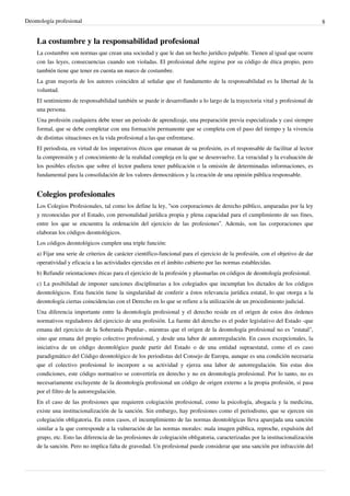 Deontología profesional 8
La costumbre y la responsabilidad profesional
La costumbre son normas que crean una sociedad y que le dan un hecho jurídico palpable. Tienen al igual que ocurre
con las leyes, consecuencias cuando son violadas. El profesional debe regirse por su código de ética propio, pero
también tiene que tener en cuenta un marco de costumbre.
La gran mayoría de los autores coinciden al señalar que el fundamento de la responsabilidad es la libertad de la
voluntad.
El sentimiento de responsabilidad también se puede ir desarrollando a lo largo de la trayectoria vital y profesional de
una persona.
Una profesión cualquiera debe tener un periodo de aprendizaje, una preparación previa especializada y casi siempre
formal, que se debe completar con una formación permanente que se completa con el paso del tiempo y la vivencia
de distintas situacíones en la vida profesional a las que enfrentarse.
El periodista, en virtud de los imperativos éticos que emanan de su profesión, es el responsable de facilitar al lector
la comprensión y el conocimiento de la realidad compleja en la que se desenvuelve. La veracidad y la evaluación de
los posibles efectos que sobre el lector pudiera tener publicación o la omisión de determinadas informaciones, es
fundamental para la consolidación de los valores democráticos y la creación de una opinión pública responsable.
Colegios profesionales
Los Colegios Profesionales, tal como los define la ley, “son corporaciones de derecho público, amparadas por la ley
y reconocidas por el Estado, con personalidad jurídica propia y plena capacidad para el cumplimiento de sus fines,
entre los que se encuentra la ordenación del ejercicio de las profesiones”. Además, son las corporaciones que
elaboran los códigos deontológicos.
Los códigos deontológicos cumplen una triple función:
a) Fijar una serie de criterios de carácter científico-funcional para el ejercicio de la profesión, con el objetivo de dar
operatividad y eficacia a las actividades ejercidas en el ámbito cubierto por las normas establecidas.
b) Refundir orientaciones éticas para el ejercicio de la profesión y plasmarlas en códigos de deontología profesional.
c) La posibilidad de imponer sanciones disciplinarias a los colegiados que incumplan los dictados de los códigos
deontológicos. Esta función tiene la singularidad de conferir a éstos relevancia jurídica estatal, lo que otorga a la
deontología ciertas coincidencias con el Derecho en lo que se refiere a la utilización de un procedimiento judicial.
Una diferencia importante entre la deontología profesional y el derecho reside en el origen de estos dos órdenes
normativos reguladores del ejercicio de una profesión. La fuente del derecho es el poder legislativo del Estado -que
emana del ejercicio de la Soberanía Popular-, mientras que el origen de la deontología profesional no es "estatal",
sino que emana del propio colectivo profesional, y desde una labor de autorregulación. En casos excepcionales, la
iniciativa de un código deontológico puede partir del Estado o de una entidad supraestatal, como el es caso
paradigmático del Código deontológico de los periodistas del Consejo de Europa, aunque es una condición necesaria
que el colectivo profesional lo incorpore a su actividad y ejerza una labor de autorregulación. Sin estas dos
condiciones, este código normativo se convertiría en derecho y no en deontología profesional. Por lo tanto, no es
necesariamente excluyente de la deontología profesional un código de origen externo a la propia profesión, si pasa
por el filtro de la autorregulación.
En el caso de las profesiones que requieren colegiación profesional, como la psicología, abogacía y la medicina,
existe una institucionalización de la sanción. Sin embargo, hay profesiones como el periodismo, que se ejercen sin
colegiación obligatoria. En estos casos, el incumplimiento de las normas deontológicas lleva aparejada una sanción
similar a la que corresponde a la vulneración de las normas morales: mala imagen pública, reproche, expulsión del
grupo, etc. Esto las diferencia de las profesiones de colegiación obligatoria, caracterizadas por la institucionalización
de la sanción. Pero no implica falta de gravedad. Un profesional puede considerar que una sanción por infracción del
 