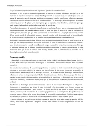 Deontología profesional 9
código de deontología profesional tiene más importancia que una sanción administrativa.
Retomando la idea de que la deontología profesional es uno de los órdenes reguladores del ejercicio de una
profesión, en una situación intermedia entre el derecho y la moral, es necesario hacer una serie de precisiones. Las
normas de la deontología profesional, aun sentidas como vinculantes entre los miembros del colectivo, se alejan del
carácter coercitivo del derecho. El derecho es siempre coactivo, y la deontología profesional puede o no imponer
sanciones y, en el caso de aplicarse, son menos graves que las impuestas por el derecho. La sanción más grave que
puede imponer la deontología profesional es la exclusión de la profesión.
Por otro lado, las sanciones de la deontología profesional en aquellas profesiones que no exigen para su ejercicio la
colegiación obligatoria son sanciones sociales difusas; es decir, que aparte de no llegar al grado de gravedad de la
sanción jurídica, no tienen por qué estar necesariamente institucionalizadas. Un ejemplo de sanciones sociales
difusas -en este sentido de informalidad, cercanas a la moral- emitidas por la deontología puede ser la consideración
de exclusión del colectivo profesional de un miembro, sin llegar ésta a ser una sanción no formalizada.
No obstante, la deontología profesional tiene un mayor grado de institucionalización que la moral general, de tal
modo que, para hablar de deontología profesional, es necesario un grado de institucionalización normativa -inferior a
la del derecho pero superior a la de la moral. La moral, aunque es de carácter social, tiene un componente último que
es individual, mientras que la instancia última de la deontología profesional es colectiva, común a todo el grupo
profesional. Igual que se da el conflicto entre moral y derecho, cabe la confrontación del individuo con la
deontología profesional a la que está sometido.
Autorregulación
La deontología es uno de los tres órdenes normativos que regulan el ejercicio de las profesiones, junto al Derecho y
la moral. Cabe señalar que las normas deontológicas se encuentran a medio camino entre los otros dos órdenes
normativos.
Una característica fundamental de la deontología profesional es que tiene un fuerte componente de autorregulación,
entendida en un sentido colectivo. Se trata de una interiorización de las normas propias de la profesión. Se
diferenciaría del Derecho en que éste es creado por el Estado, y de la moral en que la deontología tiene un carácter
colectivo, no se basa en los principios individuales. Otra diferencia clave frente al Derecho, es que éste tiene un
marcado carácter coactivo, impone sanciones al incumplimiento de sus normas. La deontología, por su parte, puede
o no incluir sanciones, y siempre serán menos graves que las relacionadas con el Derecho (surgidas de instituciones
jurídicas).
No obstante, la deontología puede institucionalizarse a través de los Códigos Deontológicos, la colegiación...
(instrumentos o mecanismos que dotan de más efectividad a la deontología), pero siempre presenta una
institucionalización mucho menor a la del Derecho. Las normas del Derecho son "ajenas" al mismo, junto al frentes
extremas, mientras que lo característico de la deontología profesional es la autorregulación. Los profesionales son
creadores, sujetos y objetos de las normas deontológicas de su profesión correspondiente. Participan (a través de sus
asociaciones, por ejemplo) en la creación de los códigos deontológicos que, a su vez, deberán aplicar.
La autorregulación es necesaria porque delimita campos de actuación, alerta sobre conductas alejadas del bien
común y puede invitar al profesional a dirigir sus acciones por el fomento de valores que promuevan una vida más
humana.
 