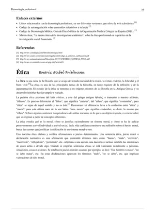 Deontología profesional 10
Enlaces externos
• Libros relacionados con la deontología profesional, en sus diferentes vertientes, que oferta la web eclesiástica
[1]
• Código de autorregulación sobre contenidos televisivos e infancia
[2]
• Código de Deontología Médica. Guía de Ética Médica de la Organización Médica Colegial de España (2011).
[3]
• Martín Azar, "La razón cínica de la investigación académica", sobre la ética profesional en la práctica de la
investigación social financiada.
[4]
Referencias
[1] http://www.conelpapa.com/libro/deontologia.html
[2] http://www.cuatro.com/static/autorregulacion/Codigo_y_criterios_calificacion.pdf
[3] http://www.actasanitaria.com/fileset/doc_65737_FICHERO_NOTICIA_59946.pdf
[4] http://www.revistaluthor.com.ar/spip.php?article63/
Ética
La ética es una rama de la filosofía que se ocupa del estudio racional de la moral, la virtud, el deber, la felicidad y el
buen vivir.
[1]
La ética es una de las principales ramas de la filosofía, en tanto requiere de la reflexión y de la
argumentación. El estudio de la ética se remonta a los orígenes mismos de la filosofía en la Antigua Grecia, y su
desarrollo histórico ha sido amplio y variado.
La palabra ética proviene del latín ethĭcus, y este del griego antiguo ἠθικός, o transcrito a nuestro alfabeto,
"êthicos". Es preciso diferenciar al "êthos", que significa "carácter", del "ethos", que significa "costumbre", pues
"ética" se sigue de aquel sentido y no es éste.
[2]
Desconocer tal diferencia lleva a la confusión entre "ética" y
"moral", pues esta última nace de la voz latina "mos, moris", que significa costumbre, es decir, lo mismo que
"ethos". Si bien algunos sostienen la equivalencia de ambas nociones en lo que a su objeto respecta, es crucial saber
que se originan a partir de conceptos diferentes.
La ética estudia qué es lo moral, cómo se justifica racionalmente un sistema moral, y cómo se ha de aplicar
posteriormente a nivel individual y a nivel social. En la vida cotidiana constituye una reflexión sobre el hecho moral,
busca las razones que justifican la utilización de un sistema moral u otro.
Una doctrina ética elabora y verifica afirmaciones o juicios determinados. Una sentencia ética, juicio moral o
declaración normativa es una afirmación que contendrá términos tales como "bueno", "malo", "correcto",
"incorrecto", "obligatorio", "permitido", etc., referidos a una acción, una decisión o incluso también las intenciones
de quien actúa o decide algo. Cuando se emplean sentencias éticas se está valorando moralmente a personas,
situaciones, cosas o acciones. Se establecen juicios morales cuando, por ejemplo, se dice: "Ese hombre es malo", "no
se debe matar", etc. En estas declaraciones aparecen los términos "malo", "no se debe", etc. que implican
valoraciones de tipo moral.
Beatriz Mabel Friedmann
 
