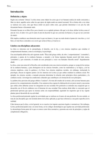 Ética 11
Introducción
Definición y objeto
Según una corriente “clásica”, la ética tiene como objeto los actos que el ser humano realiza de modo consciente y
libre (es decir, aquellos actos sobre los que ejerce de algún modo un control racional). No se limita sólo a ver cómo
se realizan esos actos, sino que busca emitir un juicio sobre estos, que permite determinar si un acto ha sido
éticamente bueno o éticamente malo.
Fernando Savater en su libro Ética para Amador en su capítulo primero «De qué va la ética» define la ética como el
arte de vivir, el saber vivir, por lo tanto el arte de discernir lo que nos conviene (lo bueno) y lo que no nos conviene
(lo malo).
Ello implica establecer una distinción entre lo que sea bueno y lo que sea malo desde el punto de vista ético, y si el
bien y el mal éticos coinciden o no con lo que serían el bien y el mal en sí.
Límites con disciplinas adyacentes
La ética se relaciona con la antropología, el derecho, con la ley, y con ciencias empíricas que estudian el
comportamiento humano, como la sociología y la psicología.
Una enciclopedia define ética del siguiente modo: “Ética (del griego ethika, de ethos, ‘comportamiento’, ‘costumbre’),
principios o pautas de la conducta humana, a menudo y de forma impropia llamada moral (del latín mores,
‘costumbre’) y por extensión, el estudio de esos principios a veces son llamados filosofía moral”. Seguidamente
añade:
La ética, como una rama de la filosofía, está considerada como una ciencia normativa, porque se ocupa de las normas
de la conducta humana, y para distinguirse de las ciencias formales, como las matemáticas y la lógica, y de las
ciencias empíricas, como la química y la física. Las ciencias empíricas sociales, sin embargo, incluyendo la
psicología, chocan en algunos puntos con los intereses de la ética ya que ambas estudian la conducta social. Por
ejemplo, las ciencias sociales a menudo procuran determinar la relación entre principios éticos particulares y la
conducta social, e investigar las condiciones culturales que contribuyen a la formación de esos principios.
La palabra ética proviene del griego ethikos (“carácter”). Se trata del estudio de la moral y del accionar humano para
promover los comportamientos deseables. Una sentencia ética supone la elaboración de un juicio moral y una norma
que señala cómo deberían actuar los integrantes de una sociedad. Por profesión se entiende una ocupación que se
desarrolla con el fin de colaborar con el bienestar de una sociedad. Para realizar dicha labor es necesario que el
profesional (persona que ejerce la misma) actúe con responsabilidad, siguiendo los requisitos que la ley vigente
plantee para el desarrollo de esa actividad.
La ética profesional pretende regular las actividades que se realizan en el marco de una profesión. En este sentido, se
trata de una disciplina que está incluida dentro de la ética aplicada ya que hace referencia a una parte específica de la
realidad.
Cabe destacar que la ética, a nivel general, no es coactiva (no impone sanciones legales o normativas). Sin embargo,
la ética profesional puede estar, en cierta forma, en los códigos deontológicos que regulan una actividad profesional.
La deontología forma parte de lo que se conoce como ética normativa y presenta una serie de principios y reglas de
cumplimiento obligatorio.
 