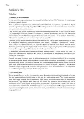 Ética 12
Ramas de la ética
Metaética
El problema del ser y el deber ser
La ética teleológica es generalmente una ética orientada hacia fines, hacia un "télos" (en griego, fin u objetivo que
perfecciona a quien lo alcanza).
Hume ha planteado la objeción de que la transición de ser no-debe "para ser legítimo (" Ley de Hume "). Bajo la
falacia de la partida "naturalista" de George Edward Moore ha planteado las cuestiones estrechamente relacionadas,
pero que no son estrictamente los mismos.
Como se destaca más adelante, los positivistas, deben estar epistemológicamente entre las tasas y tarifas de destino,
y se diferencian por su relación diferente a los sentidos. La distinción epistemológica entre es y debe se basa en la
ciencia empírica moderna. Quien no acepta esta distinción, o bien debe postular a un ser que no es directamente o
indirectamente detectable, o se debe considerar lo que debe ser perceptible.
Las normas éticas se derivan de supuestas declaraciones sobre los seres, con frecuencia pasan inadvertidos por el uso
de la ambigüedad normativa y empírica de términos como "esencia", "Naturaleza", "determinación", "función",
"final", "sentido" u " Objetivo alcanzado". Así, la palabra "objetivo" es incluso lo que en realidad busca una persona
(Su meta es graduarse). La palabra objetivo puede referirse también a lo que debe perseguir un hombre (por ejemplo,
cuando se dice de alguien que perdió el objetivo o la meta de su existencia humana).
La ambigüedad inadvertida empírico-normativa de ciertos términos conduce a falacias lógicas tales como: "La
esencia de la sexualidad es la procreación. Por lo tanto, la anticoncepción no está permitida, porque no refleja la
naturaleza de la sexualidad".
Tomando nota de que esto supone que se ha deducido lógicamente que el ser es una justificación de las normas aún
no desesperada. Porque, además de las declaraciones normativas y de los registros, hay voluntades. La expresión de
la voluntad de una persona: "No quiero ser molestado en la siguiente hora por cualquier persona" incluye el deseo de
que la norma "Nadie me debe molestar en la hora siguiente" sea capaz de ser acogida y respetada por otros. El punto
central será saber si la expresión de la voluntad de esa persona sea o no sea éticamente correcta, o sea simplemente
un acto arbitrario que no exige un respeto absoluto por parte de otros.
La falacia naturalista
George Edward Moore, en su obra Principia Ethica, acusa al naturalismo de cometer un error cuando infiere que
algo tiene una propiedad moral a partir de que ese algo tiene tal o cual propiedad natural.
[3]
Por ejemplo, asumiendo
que el placer es una propiedad natural, un naturalista podría sostener que las relaciones sexuales son buenas porque
son placenteras.
[3]
Sin embargo, Moore señala que para afirmar esto, primero se necesita mostrar que todo lo
placentero es bueno,
[3]
y esto requiere de un argumento que parece difícil de proveer. Pese al nombre de la falacia, la
misma parece poder extenderse más allá del naturalismo.
[3]
Así, el desafío propuesto por Moore parece mostrar cómo
es posible concluir legítimamente que una propiedad no moral puede identificarse o tener la misma extensión que
una propiedad moral.
 