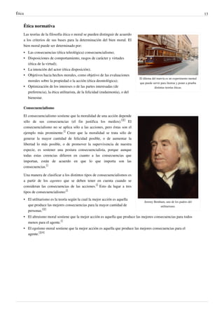 Ética 13
Ética normativa
El dilema del tranvía es un experimento mental
que puede servir para ilustrar y poner a prueba
distintas teorías éticas.
Las teorías de la filosofía ética o moral se pueden distinguir de acuerdo
a los criterios de sus bases para la determinación del bien moral. El
bien moral puede ser determinado por:
•• Las consecuencias (ética teleológica) consecuencialismo;
•• Disposiciones de comportamiento, rasgos de carácter y virtudes
(ética de la virtud);
•• La intención del actor (ética disposición);
•• Objetivos hacia hechos morales, como objetivo de las evaluaciones
morales sobre la propiedad o la acción (ética deontológica);
•• Optimización de los intereses o de las partes interesadas (de
preferencia), la ética utilitarista, de la felicidad (eudaimonía), o del
bienestar.
Consecuencialismo
Jeremy Bentham, uno de los padres del
utilitarismo.
El consecuencialismo sostiene que la moralidad de una acción depende
sólo de sus consecuencias (el fin justifica los medios).
[][]
El
consecuencialismo no se aplica sólo a las acciones, pero éstas son el
ejemplo más prominente.
[]
Creer que la moralidad se trata sólo de
generar la mayor cantidad de felicidad posible, o de aumentar la
libertad lo más posible, o de promover la supervivencia de nuestra
especie, es sostener una postura consecuencialista, porque aunque
todas estas creencias difieren en cuanto a las consecuencias que
importan, están de acuerdo en que lo que importa son las
consecuencias.
[]
Una manera de clasificar a los distintos tipos de consecuencialismos es
a partir de los agentes que se deben tener en cuenta cuando se
consideran las consecuencias de las acciones.
[]
Esto da lugar a tres
tipos de consecuencialismo:
[]
• El utilitarismo es la teoría según la cual la mejor acción es aquella
que produce las mejores consecuencias para la mayor cantidad de
personas.
[][]
• El altruismo moral sostiene que la mejor acción es aquella que produce las mejores consecuencias para todos
menos para el agente.
[]
• El egoísmo moral sostiene que la mejor acción es aquella que produce las mejores consecuencias para el
agente.
[][4]
 