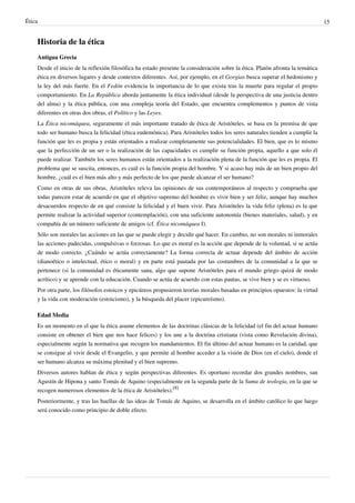 Ética 15
Historia de la ética
Antigua Grecia
Desde el inicio de la reflexión filosófica ha estado presente la consideración sobre la ética. Platón afronta la temática
ética en diversos lugares y desde contextos diferentes. Así, por ejemplo, en el Gorgias busca superar el hedonismo y
la ley del más fuerte. En el Fedón evidencia la importancia de lo que exista tras la muerte para regular el propio
comportamiento. En La República aborda juntamente la ética individual (desde la perspectiva de una justicia dentro
del alma) y la ética pública, con una compleja teoría del Estado, que encuentra complementos y puntos de vista
diferentes en otras dos obras, el Político y las Leyes.
La Ética nicomáquea, seguramente el más importante tratado de ética de Aristóteles, se basa en la premisa de que
todo ser humano busca la felicidad (ética eudemónica). Para Aristóteles todos los seres naturales tienden a cumplir la
función que les es propia y están orientados a realizar completamente sus potencialidades. El bien, que es lo mismo
que la perfección de un ser o la realización de las capacidades es cumplir su función propia, aquello a que solo él
puede realizar. También los seres humanos están orientados a la realización plena de la función que les es propia. El
problema que se suscita, entonces, es cuál es la función propia del hombre. Y si acaso hay más de un bien propio del
hombre, ¿cuál es el bien más alto y más perfecto de los que puede alcanzar el ser humano?
Como en otras de sus obras, Aristóteles releva las opiniones de sus contemporáneos al respecto y comprueba que
todas parecen estar de acuerdo en que el objetivo supremo del hombre es vivir bien y ser feliz, aunque hay muchos
desacuerdos respecto de en qué consiste la felicidad y el buen vivir. Para Aristóteles la vida feliz (plena) es la que
permite realizar la actividad superior (contemplación), con una suficiente autonomía (bienes materiales, salud), y en
compañía de un número suficiente de amigos (cf. Ética nicomáquea I).
Sólo son morales las acciones en las que se puede elegir y decidir qué hacer. En cambio, no son morales ni inmorales
las acciones padecidas, compulsivas o forzosas. Lo que es moral es la acción que depende de la voluntad, si se actúa
de modo correcto. ¿Cuándo se actúa correctamente? La forma correcta de actuar depende del ámbito de acción
(dianoético o intelectual, ético o moral) y en parte está pautada por las costumbres de la comunidad a la que se
pertenece (si la comunidad es éticamente sana, algo que supone Aristóteles para el mundo griego quizá de modo
acrítico) y se aprende con la educación. Cuando se actúa de acuerdo con estas pautas, se vive bien y se es virtuoso.
Por otra parte, los filósofos estoicos y epicúreos propusieron teorías morales basadas en principios opuestos: la virtud
y la vida con moderación (estoicismo), y la búsqueda del placer (epicureísmo).
Edad Media
Es un momento en el que la ética asume elementos de las doctrinas clásicas de la felicidad (el fin del actuar humano
consiste en obtener el bien que nos hace felices) y los une a la doctrina cristiana (vista como Revelación divina),
especialmente según la normativa que recogen los mandamientos. El fin último del actuar humano es la caridad, que
se consigue al vivir desde el Evangelio, y que permite al hombre acceder a la visión de Dios (en el cielo), donde el
ser humano alcanza su máxima plenitud y el bien supremo.
Diversos autores hablan de ética y según perspectivas diferentes. Es oportuno recordar dos grandes nombres, san
Agustín de Hipona y santo Tomás de Aquino (especialmente en la segunda parte de la Suma de teología, en la que se
recogen numerosos elementos de la ética de Aristóteles).
[8]
Posteriormente, y tras las huellas de las ideas de Tomás de Aquino, se desarrolla en el ámbito católico lo que luego
será conocido como principio de doble efecto.
 