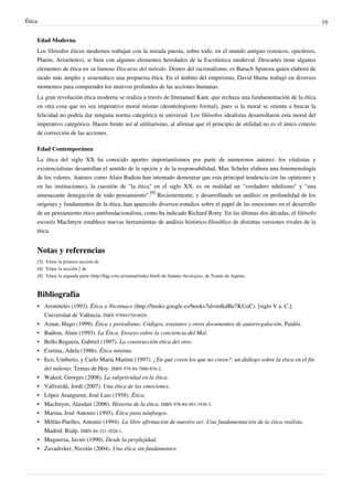 Ética 16
Edad Moderna
Los filósofos éticos modernos trabajan con la mirada puesta, sobre todo, en el mundo antiguo (estoicos, epicúreos,
Platón, Aristóteles), si bien con algunos elementos heredados de la Escolástica medieval. Descartes tiene algunos
elementos de ética en su famoso Discurso del método. Dentro del racionalismo, es Baruch Spinoza quien elaboró de
modo más amplio y sistemático una propuesta ética. En el ámbito del empirismo, David Hume trabajó en diversos
momentos para comprender los motivos profundos de las acciones humanas.
La gran revolución ética moderna se realiza a través de Immanuel Kant, que rechaza una fundamentación de la ética
en otra cosa que no sea imperativo moral mismo (deontologismo formal), pues si la moral se orienta a buscar la
felicidad no podría dar ninguna norma categórica ni universal. Los filósofos idealistas desarrollaron esta moral del
imperativo categórico. Hacen frente así al utilitarismo, al afirmar que el principio de utilidad no es el único criterio
de corrección de las acciones.
Edad Contemporánea
La ética del siglo XX ha conocido aportes importantísimos por parte de numerosos autores: los vitalistas y
existencialistas desarrollan el sentido de la opción y de la responsabilidad, Max Scheler elabora una fenomenología
de los valores. Autores como Alain Badiou han intentado demostrar que esta principal tendencia (en las opiniones y
en las instituciones), la cuestión de "la ética" en el siglo XX, es en realidad un "verdadero nihilismo" y "una
amenazante denegación de todo pensamiento".
[9]
Recientemente, y desarrollando un análisis en profundidad de los
orígenes y fundamentos de la ética, han aparecido diversos estudios sobre el papel de las emociones en el desarrollo
de un pensamiento ético antifundacionalista, como ha indicado Richard Rorty. En las últimas dos décadas, el filósofo
escocés MacIntyre establece nuevas herramientas de análisis histórico-filosófico de distintas versiones rivales de la
ética.
Notas y referencias
[3][3] Véase la primera sección de
[4][4] Véase la sección 2 de
[8] Véase la segunda parte (http://hjg.com.ar/sumat/index.html) de Summa theologiae, de Tomás de Aquino.
Bibliografía
• Aristóteles (1993). Ética a Nicómaco (http://books.google.es/books?id=tnlkdBe7KUoC). [siglo V a. C.].
Universitat de València. ISBN 9788437014029.
• Aznar, Hugo (1999). Ética y periodismo. Códigos, estatutos y otros documentos de autorregulación. Paidós.
• Badiou, Alain (1993). La Ética. Ensayo sobre la conciencia del Mal.
• Bello Reguera, Gabriel (1997). La construcción ética del otro.
• Cortina, Adela (1986). Ética mínima.
• Eco, Umberto, y Carlo María Martini (1997). ¿En qué creen los que no creen?: un diálogo sobre la ética en el fin
del milenio. Temas de Hoy. ISBN 978-84-7880-876-2.
• Waked, Georges (2008). La subjetividad en la ética.
• Vallverdú, Jordi (2007). Una ética de las emociones.
• López Aranguren, José Luis (1958). Ética.
• MacIntyre, Alasdair (2006). Historia de la ética. ISBN 978-84-493-1930-3.
• Marina, José Antonio (1995). Ética para náufragos.
• Millán-Puelles, Antonio (1994). La libre afirmación de nuestro ser. Una fundamentación de la ética realista.
Madrid: Rialp. ISBN 84-321-3028-1.
• Muguerza, Javier (1990). Desde la perplejidad.
• Zavadivker, Nicolás (2004). Una ética sin fundamentos.
 