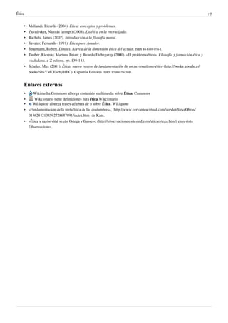 Ética 17
• Maliandi, Ricardo (2004). Ética: conceptos y problemas.
• Zavadivker, Nicolás (comp.) (2008). La ética en la encrucijada.
• Rachels, James (2007). Introducción a la filosofía moral.
• Savater, Fernando (1991). Ética para Amador.
• Spaemann, Robert. Límites. Acerca de la dimensión ética del actuar. ISBN 84-8469-074-1.
• Tauber, Ricardo; Mariana Brian; y Ricardo Etchegaray (2000). «El problema ético». Filosofía y formación ética y
ciudadana. a-Z editora. pp. 139-143.
• Scheler, Max (2001). Ética: nuevo ensayo de fundamentación de un personalismo ético (http://books.google.es/
books?id=YMCEscbjJHEC). Caparrós Editores. ISBN 9788487943881.
Enlaces externos
• Wikimedia Commons alberga contenido multimedia sobre Ética. Commons
• Wikcionario tiene definiciones para ética.Wikcionario
• Wikiquote alberga frases célebres de o sobre Ética. Wikiquote
• «Fundamentación de la metafísica de las costumbres», (http://www.cervantesvirtual.com/servlet/SirveObras/
01362842104592728687891/index.htm) de Kant.
• «Ética y razón vital según Ortega y Gasset», (http://observaciones.sitesled.com/eticaortega.html) en revista
Observaciones.
 