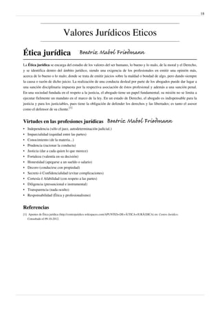 18
Valores Jurídicos Eticos
Ética jurídica
La Ética jurídica se encarga del estudio de los valores del ser humano, lo bueno y lo malo, de la moral y el Derecho,
y se identifica dentro del ámbito jurídico, siendo una exigencia de los profesionales en emitir una opinión más,
acerca de lo bueno o lo malo; donde se trata de emitir juicios sobre la maldad o bondad de algo, pero dando siempre
la causa o razón de dicho juicio. La realización de una conducta desleal por parte de los abogados puede dar lugar a
una sanción disciplinaria impuesta por la respectiva asociación de éstos profesional y además a una sanción penal.
En una sociedad fundada en el respeto a la justicia, el abogado tiene un papel fundamental; su misión no se limita a
ejecutar fielmente un mandato en el marco de la ley. En un estado de Derecho, el abogado es indispensable para la
justicia y para los justiciables, pues tiene la obligación de defender los derechos y las libertades; es tanto el asesor
como el defensor de su cliente.
[1]
Virtudes en las profesiones jurídicas
• Independencia (sólo el juez, autodeterminación judicial.)
• Imparcialidad (equidad entre las partes)
• Conocimiento (de la materia...)
• Prudencia (racionar la conducta)
• Justicia (dar a cada quien lo que merece)
• Fortaleza (valentía en su decisión)
• Honestidad (apegarse a un sueldo o salario)
• Decoro (conducirse con propiedad)
• Secreto ó Confidencialidad (evitar complicaciones)
• Cortesía ó Afabilidad (con respeto a las partes)
• Diligencia (presuncional e instrumental)
• Transparencia (nada oculto)
• Responsabilidad (Ética y profesionalismo)
Referencias
[1] Apuntes de Ética jurídica (http://centrojuridico.wikispaces.com/APUNTES+DE+Ã‰TICA+JURÃDICA) en: Centro Jurídico.
Consultado el 09-10-2012.
Beatriz Mabel Friedmann
Beatriz Mabel Friedmann
 