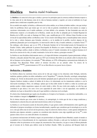 Bioética 19
Bioética
La bioética es la rama de la ética que se dedica a proveer los principios para la correcta conducta humana respecto a
la vida, tanto de la vida humana como de la vida no humana (animal y vegetal), así como al ambiente en el que
pueden darse condiciones aceptables para la vida.
En su sentido más amplio, la bioética, a diferencia de la ética médica, no se limita al ámbito médico, sino que incluye
todos los problemas éticos que tienen que ver con la vida en general, extendiendo de esta manera su campo a
cuestiones relacionadas con el medio ambiente y al trato debido a los animales. Se han formulado una serie de
definiciones respecto a la disciplina de la Bioética, siendo una de ellas la adoptada por la Unidad Regional de
Bioética de la OPS, con sede en Santiago de Chile y que, modificada por el S.J. Alfonso Llano Escobar en una
revista de la especialidad, define a la Bioética como "el uso creativo del diálogo inter y transdisciplinar entre ciencias
de la vida y valores humanos para formular, articular y, en la medida de lo posible, resolver algunos de los
problemas planteados por la investigación y la intervención sobre la vida, el medio ambiente y el planeta Tierra".
[1]
Sin embargo, cabe destacar, que ya en 1978, el Kennedy Institute de la Universidad jesuita de Georgetown en
Estados Unidos, había publicado la primera Enciclopedia de Bioética en cuatro volúmenes, dirigida por Warren
Reich, un teólogo católico, donde se define a la Bioética como el "estudio sistemático de la conducta humana en el
área de las ciencias de la vida y la salud, examinado a la luz de los valores y principios morales".
[2]
La bioética es una disciplina relativamente nueva, y el origen del término corresponde al pastor protestante, teólogo,
filósofo y educador alemán Fritz Jahr, quien en 1927 usó el término Bio-Ethik en un artículo sobre la relación ética
del ser humano con las plantas y los animales.
[3]
Más adelante, en 1970, el Bioquímico norteamericano dedicado a la
oncología Van Rensselaer Potter utilizó el término bio-ethics en un artículo sobre "la ciencia de la
supervivencia"
[4][5][6]
y posteriormente en 1971 en su libro Bioetica un puente hacia el futuro.
Definición y dominios
La bioética abarca las cuestiones éticas acerca de la vida que surgen en las relaciones entre biología, nutrición,
medicina, química, política (no debe confundirse con la "biopolítica"
[7]
), derecho, filosofía, sociología, antropología,
teología, etc. Existe un desacuerdo acerca del dominio apropiado para la aplicación de la ética en temas biológicos.
Algunos bioéticos tienden a reducir el ámbito de la ética a lo relacionado con los tratamientos médicos o con la
innovación tecnológica. Otros, sin embargo, opinan que la ética debe incluir lo relativo a todas las acciones que
puedan ayudar o dañar organismos capaces de sentir miedo y dolor. En una visión más amplia, no sólo hay que
considerar lo que afecta a los seres vivos (con capacidad de sentir dolor o sin tal capacidad), sino también al
ambiente en el que se desarrolla la vida, por lo que también se relaciona con la ecología.
El criterio ético fundamental que regula esta disciplina es el respeto al ser humano, a sus derechos inalienables, a su
bien verdadero e integral: la dignidad de la persona.
Por la íntima relación que existe entre la bioética y la antropología, la visión que de ésta se tenga condiciona y
fundamenta la solución ética de cada intervención técnica sobre el ser humano.
La bioética es con frecuencia asunto de discusión política, lo que genera crudos enfrentamientos entre aquellos que
defienden el progreso tecnológico en forma incondicionada y aquellos que consideran que la tecnología no es un fin
en sí, sino que debe estar al servicio de las personas y bajo el control de criterios éticos; o entre quienes defienden los
derechos para algunos animales y quienes no consideran tales derechos como algo regulable por la ley;
[8]
o entre
quienes están a favor o en contra del aborto o la eutanasia.
Las primeras declaraciones de bioética surgen con posterioridad a la Segunda Guerra Mundial, cuando el mundo se
escandalizó tras el descubrimiento de los experimentos médicos llevados a cabo por los facultativos del régimen
hitleriano sobre los prisioneros en los campos de concentración. Esta situación, a la que se suma el dilema planteado
por el invento de la fístula para diálisis renal de Scribner (Seattle, 1960), las prácticas del Hospital Judío de
Beatriz Mabel Friedmann
 