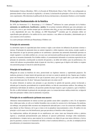 Bioética 20
Enfermedades Crónicas (Brooklyn, 1963) o la Escuela de Willowbrook (Nueva York, 1963), van configurando un
panorama donde se hace necesaria la regulación, o al menos, la declaración de principios a favor de las víctimas de
estos experimentos. Ello determina la publicación de diversas declaraciones y documentos bioéticos a nivel mundial.
Principios fundamentales de la bioética
En 1979, los bioeticistas T. L. Beauchamp y J. F. Childress,
[9]
definieron los cuatro principios de la bioética:
autonomía, no maleficencia, beneficencia y justicia. En un primer momento definieron que estos principios son
prima facie, esto es, que vinculan siempre que no colisionen entre ellos, en cuyo caso habrá que dar prioridad a uno
u otro, dependiendo del caso. Sin embargo, en 2003 Beauchamp
[10]
considera que los principios deben ser
especificados para aplicarlos a los análisis de los casos concretos, o sea, deben ser discutidos y determinados por el
caso concreto a nivel casuístico.
Los cuatro principios definidos por Beauchamp y Childress son:
Principio de autonomía
La autonomía expresa la capacidad para darse normas o reglas a uno mismo sin influencia de presiones externas o
internas. El principio de autonomía tiene un carácter imperativo y debe respetarse como norma, excepto cuando se
dan situaciones en que las personas puedan no ser autónomas o presenten una autonomía disminuida (personas en
estado vegetativo o con daño cerebral, etc.), en cuyo caso será necesario justificar por qué no existe autonomía o por
qué ésta se encuentra disminuida. En el ámbito médico, el consentimiento informado es la máxima expresión de este
principio de autonomía, constituyendo un derecho del paciente y un deber del médico, pues las preferencias y los
valores del enfermo son primordiales desde el punto de vista ético y suponen que el objetivo del médico es respetar
esta autonomía porque se trata de la salud del paciente.
Principio de beneficencia
Obligación de actuar en beneficio de otros, promoviendo sus legítimos intereses y suprimiendo prejuicios. En
medicina, promueve el mejor interés del paciente pero sin tener en cuenta la opinión de éste. Supone que el médico
posee una formación y conocimientos de los que el paciente carece, por lo que aquél sabe (y por tanto, decide) lo
más conveniente para éste. Es decir "todo para el paciente pero sin contar con él".
Un primer obstáculo al analizar este principio es que desestima la opinión del paciente, primer involucrado y
afectado por la situación, prescindiendo de su opinión debido a su falta de conocimientos médicos. Sin embargo, las
preferencias individuales de médicos y de pacientes pueden discrepar respecto a qué es perjuicio y qué es beneficio.
Por ello, es difícil defender la primacía de este principio, pues si se toman decisiones médicas desde éste, se dejan de
lado otros principios válidos como la autonomía o la justicia.
Principio de no maleficencia (primum non nocere)
Abstenerse intencionadamente de realizar acciones que puedan causar daño o perjudicar a otros. Es un imperativo
ético válido para todos, no sólo en el ámbito biomédico sino en todos los sectores de la vida humana. En medicina,
sin embargo, este principio debe encontrar una interpretación adecuada pues a veces las actuaciones médicas dañan
para obtener un bien. Entonces, de lo que se trata es de no perjudicar innecesariamente a otros. El análisis de este
principio va de la mano con el de beneficencia, para que prevalezca el beneficio sobre el perjuicio.
Las implicaciones médicas del principio de no maleficencia son varias: tener una formación teórica y práctica
rigurosa y actualizada permanentemente para dedicarse al ejercicio profesional, investigar sobre tratamientos,
procedimientos o terapias nuevas, para mejorar los ya existentes con objeto de que sean menos dolorosos y lesivos
para los pacientes; avanzar en el tratamiento del dolor; evitar la medicina defensiva y, con ello, la multiplicación de
procedimientos y/o tratamientos innecesarios.
 