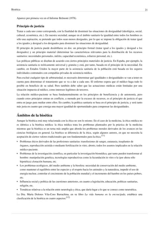 Bioética 21
Aparece por primera vez en el Informe Belmont (1978).
Principio de justicia
Tratar a cada uno como corresponda, con la finalidad de disminuir las situaciones de desigualdad (ideológica, social,
cultural, económica, etc.). En nuestra sociedad, aunque en el ámbito sanitario la igualdad entre todos los hombres es
sólo una aspiración, se pretende que todos sean menos desiguales, por lo que se impone la obligación de tratar igual
a los iguales y desigual a los desiguales para disminuir las situaciones de desigualdad.
El principio de justicia puede desdoblarse en dos: un principio formal (tratar igual a los iguales y desigual a los
desiguales) y un principio material (determinar las características relevantes para la distribución de los recursos
sanitarios: necesidades personales, mérito, capacidad económica, esfuerzo personal, etc.).
Las políticas públicas se diseñan de acuerdo con ciertos principios materiales de justicia. En España, por ejemplo, la
asistencia sanitaria es teóricamente universal y gratuita y está, por tanto, basada en el principio de la necesidad. En
cambio, en Estados Unidos la mayor parte de la asistencia sanitaria de la población está basada en los seguros
individuales contratados con compañías privadas de asistencia médica.
Para excluir cualquier tipo de arbitrariedad, es necesario determinar qué igualdades o desigualdades se van a tener en
cuenta para determinar el tratamiento que se va a dar a cada uno. El enfermo espera que el médico haga todo lo
posible en beneficio de su salud. Pero también debe saber que las actuaciones médicas están limitadas por una
situación impuesta al médico, como intereses legítimos de terceros.
La relación médico-paciente se basa fundamentalmente en los principios de beneficencia y de autonomía, pero
cuando estos principios entran en conflicto, a menudo por la escasez de recursos, es el principio de justicia el que
entra en juego para mediar entre ellos. En cambio, la política sanitaria se basa en el principio de justicia, y será tanto
más justa en cuanto que consiga una mayor igualdad de oportunidades para compensar las desigualdades.
Ámbitos de la bioética
Aunque la bioética está muy relacionada con la ética no son lo mismo. En el caso de la medicina, la ética médica no
es idéntica a la bioética médica: la ética médica trata los problemas planteados por la práctica de la medicina
mientras que la bioética es un tema más amplio que aborda los problemas morales derivados de los avances en las
ciencias biológicas en general. La bioética se diferencia de la ética, según algunos autores, en que no necesita la
aceptación de ciertos valores tradicionales que son fundamentales para la ética.
[11]
• Problemas éticos derivados de las profesiones sanitarias: transfusiones de sangre, eutanasia, trasplantes de
órganos, reproducción asistida o mediante fertilización in vitro, aborto, todos los asuntos implicados en la relación
médico-paciente.
• Problemas de la investigación científica, en particular la investigación biomédica, que tanto pueden transformar al
hombre: manipulación genética, tecnologías reproductivas como la fecundación in vitro o la (por ahora sólo
hipotética) clonación humana, etc.
• Los problemas ecológicos, del medio ambiente y la biosfera: necesidad de conservación del medio ambiente,
como mantener el equilibrio entre las especies y el respeto hacia los animales y la naturaleza, impedir el uso de
energía nuclear, controlar el crecimiento de la población mundial y el incremento del hambre en los países pobres,
etc.
•• Influencia social y política de las cuestiones anteriores, en cuanto a legislación, educación, políticas sanitarias,
religión, etc.
• Temáticas relativas a la relación entre neurología y ética, que daría lugar a lo que se conoce como neuroética.
La Dra. María Dolores Vila-Coro Barrachina, en su libro La vida humana en la encrucijada, establece una
clasificación de la bioética en cuatro aspectos:
[12]
 