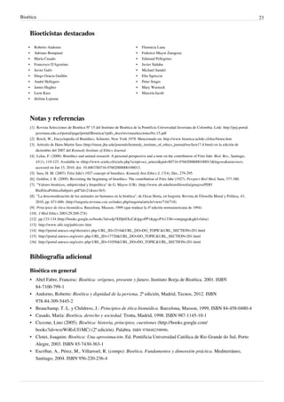 Bioética 23
Bioeticistas destacados
•• Roberto Andorno
•• Adriano Bompiani
•• María Casado
•• Francesco D'Agostino
•• Javier Gafo
•• Diego Gracia Guillén
•• André Hellegers
•• James Hughes
•• Leon Kass
•• Jérôme Lejeune
•• Florencia Luna
•• Federico Mayor Zaragoza
•• Edmund Pellegrino
•• Javier Sádaba
•• Michael Sandel
•• Elio Sgreccia
•• Peter Singer
•• Mary Warnock
•• Marcela Iacub
Notas y referencias
[1] Revista Selecciones de Bioética Nº 15 del Instituto de Bioética de la Pontificia Universidad Javeriana de Colombia. Link: http://puj-portal.
javeriana.edu.co/portal/page/portal/Bioetica/1pdfs_docs/revistaseleccionesNo.15.pdf
[2] Reich, W., Encyclopedia of Bioethics, Schuster, New York 1978. Mencionado en: http://www.bioetica.uchile.cl/doc/bioeu.htm
[3] Artículo de Hans-Martin Sass (http://muse.jhu.edu/journals/kennedy_institute_of_ethics_journal/toc/ken17.4.html) en la edición de
diciembre del 2007 del Kennedy Institute of Ethics Journal.
[4] Lolas, F. (2008). Bioethics and animal research: A personal perspective and a note on the contribution of Fritz Jahr. Biol. Res., Santiago,
41(1), 119-123. Available in <http://www.scielo.cl/scielo.php?script=sci_arttext&pid=S0716-97602008000100013&lng=es&nrm=iso>,
accessed on Jan 15, 2010. doi: 10.4067/S0716-97602008000100013.
[5] Sass, H. M. (2007). Fritz Jahr's 1927 concept of bioethics. Kennedy Inst Ethics J, 17(4), Dec, 279-295.
[6] Goldim, J. R. (2009). Revisiting the beginning of bioethics: The contribution of Fritz Jahr (1927). Perspect Biol Med, Sum, 377-380.
[7] "Valores bioéticos, subjetividad y biopolítica" de G. Mayos (UB). (http://www.ub.edu/histofilosofia/gmayos/PDF/
BioEticaPoliticaSubjetiv.pdf?id=21&ui=363)
[8] "La desconsideración de los animales no humanos en la bioética", de Oscar Horta, en Isegoría: Revista de Filosofía Moral y Política, 43,
2010, pp. 671-686. (http://isegoria.revistas.csic.es/index.php/isegoria/article/view/716/718)
[9] Principios de ética biomédica, Barcelona, Masson, 1999 (que traduce la 4ª edición norteamericana de 1994)
[10] J Med Ethics 2003;29:269-274)
[12] pp.133-134 (http://books.google.es/books?id=oJp7EHj6SXcC&lpg=PP1&pg=PA133#v=onepage&q&f=false)
[13] http://www.sibi.org/pub/conv.htm
[14] http://portal.unesco.org/shs/en/ev.php-URL_ID=2516&URL_DO=DO_TOPIC&URL_SECTION=201.html
[15] http://portal.unesco.org/es/ev.php-URL_ID=17720&URL_DO=DO_TOPIC&URL_SECTION=201.html
[16] http://portal.unesco.org/es/ev.php-URL_ID=31058&URL_DO=DO_TOPIC&URL_SECTION=201.html
Bibliografía adicional
Bioética en general
• Abel Fabre, Francesc: Bioética: orígenes, presente y futuro. Instituto Borja de Bioética. 2001. ISBN
84-7100-799-1
• Andorno, Roberto: Bioética y dignidad de la persona, 2ª edición, Madrid, Tecnos, 2012. ISBN
978-84-309-5445-2
• Beauchamp, T. L. y Childress, J.: Principios de ética biomédica. Barcelona, Masson, 1999, ISBN 84-458-0480-4
• Casado, María: Bioética, derecho y sociedad. Trotta, Madrid, 1998. ISBN 987-1145-10-1
• Ciccone, Lino (2005). Bioética: historia, principios, cuestiones (http://books.google.com/
books?id=wxrWiRsUI1MC) (2ª edición). Palabra. ISBN 9788482398990.
• Clotet, Joaquim: Bioética: Una aproximación. Ed. Pontificia Universidad Católica de Rio Grande do Sul, Porto
Alegre, 2003. ISBN 85-7430-363-1
• Escríbar, A., Pérez, M., Villarroel, R. (comps): Bioética. Fundamentos y dimensión práctica. Mediterráneo,
Santiago, 2004. ISBN 956-220-236-4
 
