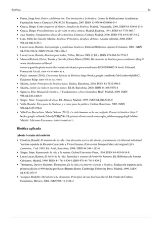 Bioética 24
• Ferrer, Jorge José: Deber y deliberación: Una invitación a la bioética. Centro de Publicaciones Académicas
Facultad de Artes y Ciencias UPR-RUM. Mayaguez, 2007 ISBN 13-978-0-9789886-5-4
• Gracia, Diego: Como arqueros al blanco: Estudios de bioética. Madrid, Triacastela, 2004, ISBN 84-95840-13-8
• Gracia, Diego: Procedimientos de decisión en ética clínica. Madrid, Eudema, 1991, ISBN 84-7754-083-7
• Jaki, Stanley: Fundamentos éticos de la bioética, Ciencia y Cultura, Madrid, 2006. ISBN 978-84-934675-6-2
• Lora, Pablo de; Gascón, Marina: Bioética: Principios, desafios, debates, Alianza editorial, 2008, ISBN
978-84-206-9125-1
• Lucas Lucas, Ramón, Antropología y problemas bioéticos, Editorial Biblioteca Autores Cristianos, 2001. ISBN
84-7914-596-X, ISBN 978-84-7914-596-5
• Lucas Lucas, Ramón, Bioetica para todos, Trillas, México 2008 (3 Ed.). ISBN 978-968-24-7736-2
• Manero Richard, Elvira; Tomás y Garrido, Gloria María (2008). Diccionario de bioética para estudiantes (http://
www.diazdesantos.es/libros/
tomas-y-garrido-gloria-maria-diccionario-de-bioetica-para-estudiantes-L0001580800318.html). Editorial
Formación Alcalá. ISBN 978-84-96804-83-8.
• Pardo, Antonio (2010). Cuestiones básicas de Bioética (http://books.google.com/books?id=LsmhvwfyhhMC).
Ediciones Rialp. ISBN 978-84-321-3786-0.
• Sádaba, Javier: Principios de bioética laica. Gedisa, Barcelona, 2004. ISBN 84-7432-996-5
• Sádaba, Javier: La vida en nuestras manos. Ed. B, Barcelona, 2000. ISBN 84-406-9378-4
• Sgreccia, Elio: Manual de bioética. I: Fundamentos y ética biomédica. BAC, Madrid, 2009. ISBN
978-84-220-1408-9
• Singer, Peter: Compendio de ética. Ed. Alianza, Madrid, 1995. ISBN 84-206-5249-0
• Valls, Ramón: Ética para la bioética, y a ratos para la política. Gedisa, Barcelona, 2003. ISBN
978-84-7432-978-0
• Vila-Coro Barrachina, María Dolores (2010). La vida humana en la encrucijada. Pensar la bioética (http://
books.google.es/books?id=oJp7EHj6SXcC&printsec=frontcover&source=gbs_atb#v=onepage&q&f=false).
Madrid: Ediciones Encuentro. ISBN 9788499200132.
Bioética aplicada
Aborto / estatus del embrión
• Dworkin, Ronald: El dominio de la vida. Una discusión acerca del aborto, la eutanasia y la libertad individual.
Versión española de Ricardo Caracciolo y Víctor Ferreres (Universitat Pompeu Fabra) del original Life's
Dominion, 1ª ed. 1993. Ed. Ariel, Barcelona, 1994. ISBN 84-344-1115-6
• Singer, Peter: Repensando la vida y la muerte. Oxford University Press, 1994. ISBN 84-493-0414-8
• Lucas Lucas, Ramon, El inicio de la vida: Identidad y estatuto del embrión humano, Ed. Biblioteca de Autores
Cristianos, Madrid, 1999. ISBN 84-7914-430-0 ISBN 978-84-7914-430-2
• Thomasma, David y Kushner, Thomasine: De la vida a la muerte: ciencia y bioética. Traducción española de la
primera edición (1999) hecha por Rafael Herrera Bonet. Cambridge University Press, Madrid, 1999. ISBN
84-8323-073-9
• Vázquez, Rodolfo: Del aborto a la clonación. Principios de una bioética liberal. Ed. Fondo de Cultura
Económica, México, 2004. ISBN 968-16-7108-2
 