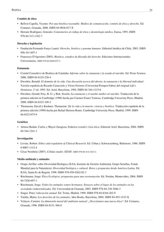 Bioética 25
Comités de ética
• Bellver Capella, Vicente: Por una bioética razonable. Medios de comunicación, comités de ética y derecho. Ed.
Comares, Granada, 2006. ISBN 84-9836-017-X
• Herranz Rodríguez, Gonzalo: Comentarios al código de ética y deontología médica. Eunsa, 1993. ISBN
978-84-313-1182-7
Derecho y legislación
• Fundación Fernando Fueyo Laneri: Derecho, bioética y genoma humano. Editorial Jurídica de Chile, 2003. ISBN
956-10-1497-1
• Francesco D'Agostino (2003). Bioética, estudios de filosofía del derecho. Ediciones Internacionales
Universitarias. ISBN 978-84-8469-075-7.
Eutanasia
• Comité Consultivo de Bioética de Cataluña: Informe sobre la eutanasia y la ayuda al suicidio. Ed. Prous Science,
2006. ISBN 84-8124-228-4
• Dworkin, Ronald: El dominio de la vida. Una discusión acerca del aborto, la eutanasia y la libertad individual.
Versión española de Ricardo Caracciolo y Víctor Ferreres (Universitat Pompeu Fabra) del original Life's
Dominion, 1ª ed. 1993. Ed. Ariel, Barcelona, 1994. ISBN 84-344-1115-6
• Dworkin, Gerald; Frey, R. G. y Bok, Sissela: La eutanasia y el auxilio médico al suicidio. Traducción de la
primera edición en Cambridge (1998) hecha por Carmen Francí Ventosa. Cambridge University Press, Madrid,
2000. ISBN 84-8323-109-3
• Thomasma, David y Kushner, Thomasine: De la vida a la muerte: ciencia y bioética. Traducción española de la
primera edición (1999) hecha por Rafael Herrera Bonet. Cambridge University Press, Madrid, 1999. ISBN
84-8323-073-9
Genética
• Alonso Bedate, Carlos y Mayor Zaragoza, Federico (coord.): Gen-ética. Editorial Ariel, Barcelona, 2004. ISBN
84-344-1241-1
Investigación
• Levine, Robert: Ethics and regulation of Clinical Research. Ed. Urban y Schwarzenberg, Baltimore, 1986. ISBN
0-8067-1112-4
• César Nombela (2007). Células madre. EDAF. ISBN 978-84-414-1823-3.
Medio ambiente y animales
• Grupo Ad Hoc sobre Diversidad Biológica (ILSA, Instituto de Gestión Ambiental, Grupo Semillas, Fondo
Mundial para la Naturaleza): Diversidad biológica y cultural. Retos y propuestas desde América Latina. Ed.
ILSA, Santa Fe de Bogotá, 1998. ISBN 978-958-9262-02-3
• Riechmann, Jorge: Ética Ecológica: propuestas para una reorientación. Ed. Nordan, Montevideo, 2004. ISBN
84-7426-697-1
• Riechmann, Jorge: Todos los animales somos hermanos. Ensayos sobre el lugar de los animales en las
sociedades industrializadas. Ed. Universidad de Granada, 2003. ISBN 978-84-338-3046-3
• Singer, Peter: Liberación animal. Ed. Trotta, Madrid, 1999. ISBN 978-84-8164-262-9
• Tafalla, Marta: Los derechos de los animales. Idea Books, Barcelona, 2004. ISBN 84-493-1433-X
• Velayos, Carmen: La dimensión moral del ambiente natural: ¿Necesitamos una nueva ética?. Ed. Comares,
Granada, 1996. ISBN 84-8151-366-0
 