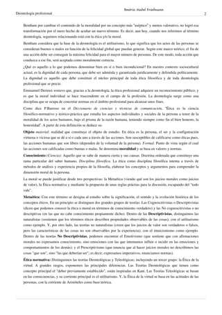 Deontología profesional 2
Bentham por cambiar el contenido de la moralidad por un concepto más “aséptico” y menos valorativo, no logró esa
transformación por el mero hecho de acuñar un nuevo término. Es decir, aun hoy, cuando nos referimos al término
deontología, seguimos relacionando está con la ética y/o la moral.
Bentham considera que la base de la deontología es el utilitarismo, lo que significa que los actos de las personas se
consideran buenos o malos en función de la felicidad global que puedan generar. Según este marco teórico, el fin de
una acción debe ser conseguir la máxima felicidad para el mayor número de personas. De este modo, toda acción que
conduzca a ese fin, será aceptada como moralmente correcta.
¿Qué es aquello a lo que podemos denominar bien en sí o bien incondicional? En nuestro contexto sociocultural
actual, es la dignidad de cada persona, que debe ser admitida y garantizada jurídicamente y defendida políticamente.
La dignidad es aquello que debe constituir el núcleo principal de toda ética filosófica y de toda deontología
profesional que se precie.
Emmanuel Derieux sostuvo que, gracias a la deontología, la ética profesional adquiere un reconocimiento público; y
es que la moral individual se hace trascendente en el campo de la profesión. La deontología surge como una
disciplina que se ocupa de concretar normas en el ámbito profesional para alcanzar unos fines.
Como dice P.Barroso en el Diccionario de ciencias y técnicas de comunicación, “Ética es la ciencia
filosófico-normativo y teórico-práctica que estudia los aspectos individuales y sociales de la persona a tenor de la
moralidad de los actos humanos, bajo el prisma de la razón humana, teniendo siempre como fin el bien honesto, la
honestidad”. A partir de esta definición se deduce su:
Objeto material: realidad que constituye el objeto de estudio. En ética es la persona, el ser y la configutración
virtuosa o viciosa que se dé a sí o cada uno a través de las acciones. Son susceptibles de calificarse como éticas pues,
las acciones humanas que son libres (dependen de la voluntad de la persona). Formal. Punto de vista según el cual
las acciones son calificadas como buenas o malas. Se denomina moralidad y se basa en valores y normas.
Conocimiento (Ciencia): Aquello que se sabe de manera cierta y sus causas. Doctrina ordenada que constituye una
rama particular del saber humano. Disciplina filosófica. La ética como disciplina filosófica intenta a través de
métodos de análisis y experiencia propios de la filosofía, elaborar los conceptos y argumentos para comprender la
dimensión moral de la persona.
La moral se puede justificar desde tres perspectivas: la Metaética (viendo qué son los juicios morales como juicios
de valor), la Ética normativa y mediante la propuesta de unas reglas práctias para la discusión, escapando del "todo
vale".
Metaética: Con este término se designa al estudio sobre la significación, el sentido y la evolución histórica de los
conceptos éticos. En un principio se distinguen dos grandes grupos de teorías: Las Cognoscitivistas o Descriptivistas
(dicen que podemos conocer la ética o moral en términos de conocimiento verdadero) y las No cognoscitivistas o no
descriptivas (en las que no cabe conocimiento propiamente dicho). Dentro de las Descriptivistas, distinguimos las
naturalistas (sostienen que los términos éticos describen propiedades observables de las cosas); con el utilitarismo
como ejemplo. Y, por otro lado, las teorías no naturalistas (creen que los juicios de valor son verdaderos o falsos,
pero las características de las cosas no son observables por la experiencia); con el intuicionismo como ejemplo.
Dentro de las teorías No Descriptivistas, podemos encontrar el Emotivismo (que sostiene que con afirmaciones
morales no expresamos conocimiento, sino emociones con las que intentamos influir o incidir en las emociones y
comportamientos de los demás); y el Prescriptivismo (que enuncia que al hacer juicios morales no describimos las
cosas "que son", sino "las que deberían ser"; es decir, expresamos imperativos, enunciamos normas).
Ética normativa: Distinguimos las teorías Deontológicas y Teleológicas; incluyendo un tercer grupo: la Ética de la
virtud. A grandes rasgos, exponemos las principales diferencias. Las Teorías Deontológicas que tienen como
concepto principal el "deber previamente establecido", están inspiradas en Kant. Las Teorías Teleológicas se basan
en las consecuencias, y su corriente principal es el utilitarismo. Y, la Ética de la virtud se basa en las actitudes de las
personas, con la corriente de Aristóteles como base teórica.
Beatriz Mabel Friedmann
 