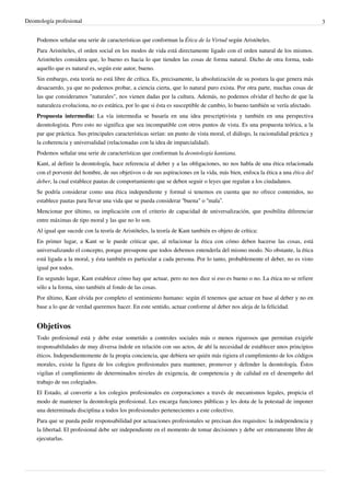 Deontología profesional 3
Podemos señalar una serie de características que conforman la Ética de la Virtud según Aristóteles.
Para Aristóteles, el orden social en los modos de vida está directamente ligado con el orden natural de los mismos.
Aristóteles considera que, lo bueno es hacia lo que tienden las cosas de forma natural. Dicho de otra forma, todo
aquello que es natural es, según este autor, bueno.
Sin embargo, esta teoría no está libre de crítica. Es, precisamente, la absolutización de su postura la que genera más
desacuerdo, ya que no podemos probar, a ciencia cierta, que lo natural puro exista. Por otra parte, muchas cosas de
las que consideramos "naturales", nos vienen dadas por la cultura. Además, no podemos olvidar el hecho de que la
naturaleza evoluciona, no es estática, por lo que si ésta es susceptible de cambio, lo bueno también se vería afectado.
Propuesta intermedia: La vía intermedia se basaría en una idea prescriptivista y también en una perspectiva
deontologista. Pero esto no significa que sea incompatible con otros puntos de vista. Es una propuesta teórica, a la
par que práctica. Sus principales características serían: un punto de vista moral, el diálogo, la racionalidad práctica y
la coherencia y universalidad (relacionadas con la idea de imparcialidad).
Podemos señalar una serie de características que conforman la deontología kantiana.
Kant, al definir la deontología, hace referencia al deber y a las obligaciones, no nos habla de una ética relacionada
con el porvenir del hombre, de sus objetivos o de sus aspiraciones en la vida, más bien, enfoca la ética a una ética del
deber, la cual establece pautas de comportamiento que se deben seguir o leyes que regulan a los ciudadanos.
Se podría considerar como una ética independiente y formal si tenemos en cuenta que no ofrece contenidos, no
establece pautas para llevar una vida que se pueda considerar “buena" o “mala”.
Mencionar por último, su implicación con el criterio de capacidad de universalización, que posibilita diferenciar
entre máximas de tipo moral y las que no lo son.
Al igual que sucede con la teoría de Aristóteles, la teoría de Kant también es objeto de crítica:
En primer lugar, a Kant se le puede criticar que, al relacionar la ética con cómo deben hacerse las cosas, está
universalizando el concepto, porque presupone que todos debemos entenderla del mismo modo. No obstante, la ética
está ligada a la moral, y ésta también es particular a cada persona. Por lo tanto, probablemente el deber, no es visto
igual por todos.
En segundo lugar, Kant establece cómo hay que actuar, pero no nos dice si eso es bueno o no. La ética no se refiere
sólo a la forma, sino también al fondo de las cosas.
Por último, Kant olvida por completo el sentimiento humano: según él tenemos que actuar en base al deber y no en
base a lo que de verdad queremos hacer. En este sentido, actuar conforme al deber nos aleja de la felicidad.
Objetivos
Todo profesional está y debe estar sometido a controles sociales más o menos rigurosos que permitan exigirle
responsabilidades de muy diversa índole en relación con sus actos, de ahí la necesidad de establecer unos principios
éticos. Independientemente de la propia conciencia, que debiera ser quién más rigiera el cumplimiento de los códigos
morales, existe la figura de los colegios profesionales para mantener, promover y defender la deontología. Éstos
vigilan el cumplimiento de determinados niveles de exigencia, de competencia y de calidad en el desempeño del
trabajo de sus colegiados.
El Estado, al convertir a los colegios profesionales en corporaciones a través de mecanismos legales, propicia el
modo de mantener la deontología profesional. Les encarga funciones públicas y les dota de la potestad de imponer
una determinada disciplina a todos los profesionales pertenecientes a este colectivo.
Para que se pueda pedir responsabilidad por actuaciones profesionales se precisan dos requisitos: la independencia y
la libertad. El profesional debe ser independiente en el momento de tomar decisiones y debe ser enteramente libre de
ejecutarlas.
 
