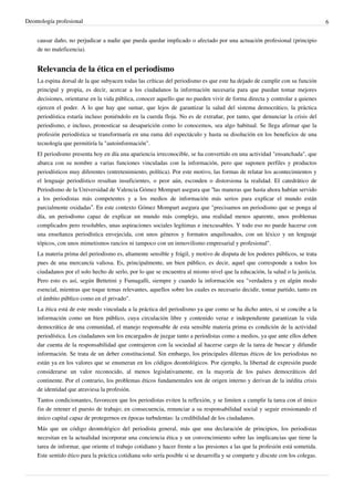 Deontología profesional 6
causar daño, no perjudicar a nadie que pueda quedar implicado o afectado por una actuación profesional (principio
de no maleficencia).
Relevancia de la ética en el periodismo
La espina dorsal de la que subyacen todas las críticas del periodismo es que este ha dejado de cumplir con su función
principal y propia, es decir, acercar a los ciudadanos la información necesaria para que puedan tomar mejores
decisiones, orientarse en la vida pública, conocer aquello que no pueden vivir de forma directa y controlar a quienes
ejercen el poder. A lo que hay que sumar, que lejos de garantizar la salud del sistema democrático, la práctica
periodística estaría incluso poniéndolo en la cuerda floja. No es de extrañar, por tanto, que denunciar la crisis del
periodismo, e incluso, pronosticar su desaparición como lo conocemos, sea algo habitual. Se llega afirmar que la
profesión periodística se transformaría en una rama del espectáculo y hasta su disolución en los beneficios de una
tecnología que permitiría la "autoinformación".
El periodismo presenta hoy en día una apariencia irreconocible, se ha convertido en una actividad "ensanchada", que
abarca con su nombre a varias funciones vinculadas con la información, pero que suponen perfiles y productos
periodísticos muy diferentes (entretenimiento, política). Por este motivo, las formas de relatar los acontecimientos y
el lenguaje periodístico resultan insuficientes, o peor aún, esconden o distorsiona la realidad. El catedrático de
Periodismo de la Universidad de Valencia Gómez Mompart asegura que “las maneras que hasta ahora habían servido
a los periodistas más competentes y a los medios de información más serios para explicar el mundo están
parcialmente oxidadas”. En este contexto Gómez Mompart asegura que "precisamos un periodismo que se ponga al
día, un periodismo capaz de explicar un mundo más complejo, una realidad menos aparente, unos problemas
complicados pero resolubles, unas aspiraciones sociales legítimas e inexcusables. Y todo eso no puede hacerse con
una enseñanza periodística envejecida, con unos géneros y formatos anquilosados, con un léxico y un lenguaje
tópicos, con unos mimetismos rancios ni tampoco con un inmovilismo empresarial y profesional".
La materia prima del periodismo es, altamente sensible y frágil, y motivo de disputa de los poderes públicos, se trata
pues de una mercancía valiosa. Es, principalmente, un bien público, es decir, aquel que corresponde a todos los
ciudadanos por el solo hecho de serlo, por lo que se encuentra al mismo nivel que la educación, la salud o la justicia.
Pero esto es así, según Bettetini y Fumagalli, siempre y cuando la información sea "verdadera y en algún modo
esencial, mientras que toque temas relevantes, aquellos sobre los cuales es necesario decidir, tomar partido, tanto en
el ámbito público como en el privado".
La ética está de este modo vinculada a la práctica del periodismo ya que como se ha dicho antes, si se concibe a la
información como un bien público, cuya circulación libre y contenido veraz e independiente garantizan la vida
democrática de una comunidad, el manejo responsable de esta sensible materia prima es condición de la actividad
periodística. Los ciudadanos son los encargados de juzgar tanto a periodistas como a medios, ya que ante ellos deben
dar cuenta de la responsabilidad que contrajeron con la sociedad al hacerse cargo de la tarea de buscar y difundir
información. Se trata de un deber constitucional. Sin embargo, los principales dilemas éticos de los periodistas no
están ya en los valores que se enumeran en los códigos deontológicos. Por ejemplo, la libertad de expresión puede
considerarse un valor reconocido, al menos legislativamente, en la mayoría de los países democráticos del
continente. Por el contrario, los problemas éticos fundamentales son de origen interno y derivan de la inédita crisis
de identidad que atraviesa la profesión.
Tantos condicionantes, favorecen que los periodistas eviten la reflexión, y se limiten a cumplir la tarea con el único
fin de retener el puesto de trabajo; en consecuencia, renunciar a su responsabilidad social y seguir erosionando el
único capital capaz de protegernos en épocas turbulentas: la credibilidad de los ciudadanos.
Más que un código deontológico del periodista general, más que una declaración de principios, los periodistas
necesitan en la actualidad incorporar una conciencia ética y un convencimiento sobre las implicancias que tiene la
tarea de informar, que oriente el trabajo cotidiano y hacer frente a las presiones a las que la profesión está sometida.
Este sentido ético para la práctica cotidiana solo sería posible si se desarrolla y se comparte y discute con los colegas.
 