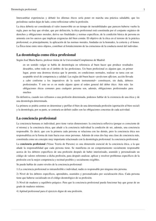Deontología profesional 7
Intercambiar experiencias y debatir los dilemas éticos sería poner en marcha una práctica saludable, que los
periodistas suelen dejar de lado, como reflexionar sobre la profesión.
La ética debería ser considerada el valor inamovible en un tiempo de inestabilidades que parecen haberse vuelto la
regla, pues no hay que olvidar, que por definición, la ética profesional está constituida por el conjunto orgánico de
derechos y obligaciones morales, deriva sus finalidades y normas específicas, de la condición básica de persona en
armonía con los anexos que implican exigencias del bien común. El objetivo de la ética en el terreno de la práctica
profesional, es principalmente, la aplicación de las normas morales, fundadas en la honradez, la cortesía y el honor.
La Ética tiene entre otros objetos, contribuir al fortalecimiento de las estructuras de la conducta moral del individuo.
La deontología como ética profesional
Según José María Barrio, profesor titular de la Universidad Complutense de Madrid:
en un sentido vulgar se habla de deontología en referencia al buen hacer que produce resultados
deseables, sobre todo en el ámbito de las profesiones. Un buen profesional es alguien que, en primer
lugar, posee una destreza técnica que le permite, en condiciones normales, realizar su tarea con un
aceptable nivel de competencia y calidad. Las reglas del buen hacer –perfectum officium, acción llevada
a cabo conforme a los imperativos de la razón instrumental– constituyen, sin duda, deberes
profesionales. Y esto no es en modo alguno ajeno al orden general del deber ético. Aún más: las
obligaciones éticas comunes para cualquier persona son, además, obligaciones profesionales para
muchos
En definitiva, cuando nos refiramos a una profesión determinada, podemos hablar de la existencia de una ética y de
una deontología determinada.
La primera se podría centrar en determinar y perfilar el bien de una determinada profesión (aportación al bien social)
y la deontología, por su parte, se centraría en definir cuáles son las obligaciones concretas de cada actividad.
La conciencia profesional
La conciencia humana es individual, pero tiene varias dimensiones: la conciencia reflexiva (porque es consciente de
sí misma) y la conciencia ética, que añade a la conciencia individual la condición de ser, además, una conciencia
responsable. Es decir, que con la primera cada persona se relaciona con las demás, pero la conciencia ética nos
responsabiliza en la forma de trato hacia esas otras personas. Además de estas dos hay una clase de conciencia más,
constituida como un concepto muy importante relacionado con la deontología profesional: la conciencia profesional.
La conciencia profesional (Véase Teoría de Parsons) es una dimensión esencial de la conciencia ética, a la que
añade la responsabilidad que cada persona tiene. Se manifiesta en un comportamiento socialmente responsable
acerca de los deberes específicos de una profesión después de haber interiorizado, asumido y personalizado un
código de valores referentes a dicha profesión, para después analizar, aplicar y resolver problemas específicos de la
profesión con la mejor competencia y rectitud posibles y socialmente exigibles.
Se puede hablar de cuatro niveles de la conciencia profesional:
1) La conciencia profesional es intransferible e individual, nadie es responsable por ninguna otra persona.
2) Nivel de los deberes específicos, aprendidos, asumidos y personalizados por socialización ética. Cada persona
tiene que haberse socializado en el código deontológico de su profesión.
3) Nivel de madurez y equilibrio psíquico. Para que la conciencia profesional pueda funcionar hay que gozar de un
grado de madurez mínimo.
4) Aptitud profesional para el ejercicio digno de una profesión.
 