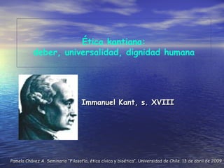 Immanuel Kant, s. XVIII Ética kantiana: deber, universalidad, dignidad humana Pamela Chávez A. Seminario “Filosofía, ética cívica y bioética”. Universidad de Chile. 13 de abril de 2009 