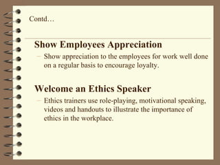 Show Employees Appreciation
– Show appreciation to the employees for work well done
on a regular basis to encourage loyalty.
Welcome an Ethics Speaker
– Ethics trainers use role-playing, motivational speaking,
videos and handouts to illustrate the importance of
ethics in the workplace.
Contd…
 