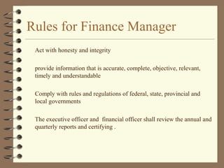 Rules for Finance Manager
Act with honesty and integrity
provide information that is accurate, complete, objective, relevant,
timely and understandable
Comply with rules and regulations of federal, state, provincial and
local governments
The executive officer and financial officer shall review the annual and
quarterly reports and certifying .
 