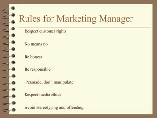 Rules for Marketing Manager
Respect customer rights
No means no
Be honest
Be responsible
Persuade, don’t manipulate
Respect media ethics
Avoid stereotyping and offending
 