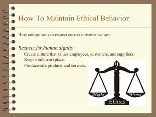 How To Maintain Ethical Behavior
How companies can respect core or universal values:
Respect for human dignity
• Create culture that values employees, customers, and suppliers.
• Keep a safe workplace.
• Produce safe products and services.
 