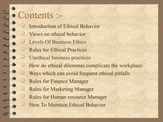 Contents :-
 Introduction of Ethical Behavior
 Views on ethical behavior
 Levels Of Business Ethics
 Rules for Ethical Practices
 Unethical business practices
 How do ethical dilemmas complicate the workplace
 Ways which can avoid frequent ethical pitfalls
 Rules for Finance Manager
 Rules for Marketing Manager
 Rules for Human resource Manager
 How To Maintain Ethical Behavior
 
