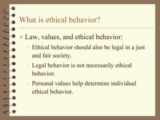 Law, values, and ethical behavior:
– Ethical behavior should also be legal in a just
and fair society.
– Legal behavior is not necessarily ethical
behavior.
– Personal values help determine individual
ethical behavior.
What is ethical behavior?
 