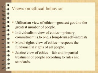 Views on ethical behavior
 Utilitarian view of ethics—greatest good to the
greatest number of people.
 Individualism view of ethics—primary
commitment is to one’s long-term self-interests.
 Moral-rights view of ethics—respects the
fundamental rights of all people.
 Justice view of ethics—fair and impartial
treatment of people according to rules and
standards.
 