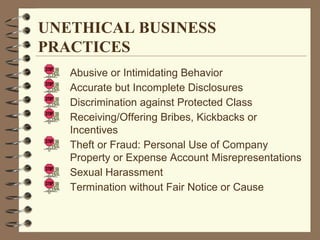 Abusive or Intimidating Behavior
Accurate but Incomplete Disclosures
Discrimination against Protected Class
Receiving/Offering Bribes, Kickbacks or
Incentives
Theft or Fraud: Personal Use of Company
Property or Expense Account Misrepresentations
Sexual Harassment
Termination without Fair Notice or Cause
UNETHICAL BUSINESS
PRACTICES
 