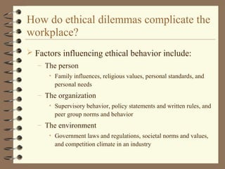  Factors influencing ethical behavior include:
– The person
• Family influences, religious values, personal standards, and
personal needs
– The organization
• Supervisory behavior, policy statements and written rules, and
peer group norms and behavior
– The environment
• Government laws and regulations, societal norms and values,
and competition climate in an industry
How do ethical dilemmas complicate the
workplace?
 