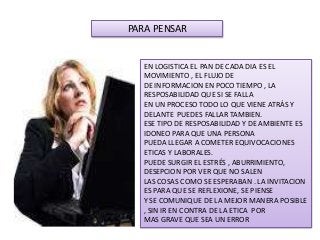 EN LOGISTICA EL PAN DE CADA DIA ES EL
MOVIMIENTO , EL FLUJO DE
DE INFORMACION EN POCO TIEMPO , LA
RESPOSABILIDAD QUE SI SE FALLA
EN UN PROCESO TODO LO QUE VIENE ATRÁS Y
DELANTE PUEDES FALLAR TAMBIEN.
ESE TIPO DE RESPOSABILIDAD Y DE AMBIENTE ES
IDONEO PARA QUE UNA PERSONA
PUEDA LLEGAR A COMETER EQUIVOCACIONES
ETICAS Y LABORALES.
PUEDE SURGIR EL ESTRÉS , ABURRIMIENTO,
DESEPCION POR VER QUE NO SALEN
LAS COSAS COMO SE ESPERABAN . LA INVITACION
ES PARA QUE SE REFLEXIONE, SE PIENSE
Y SE COMUNIQUE DE LA MEJOR MANERA POSIBLE
, SIN IR EN CONTRA DE LA ETICA POR
MAS GRAVE QUE SEA UN ERROR
PARA PENSAR
 