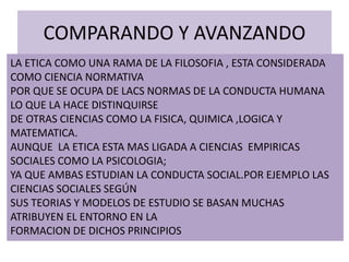 COMPARANDO Y AVANZANDO
LA ETICA COMO UNA RAMA DE LA FILOSOFIA , ESTA CONSIDERADA
COMO CIENCIA NORMATIVA
POR QUE SE OCUPA DE LACS NORMAS DE LA CONDUCTA HUMANA
LO QUE LA HACE DISTINQUIRSE
DE OTRAS CIENCIAS COMO LA FISICA, QUIMICA ,LOGICA Y
MATEMATICA.
AUNQUE LA ETICA ESTA MAS LIGADA A CIENCIAS EMPIRICAS
SOCIALES COMO LA PSICOLOGIA;
YA QUE AMBAS ESTUDIAN LA CONDUCTA SOCIAL.POR EJEMPLO LAS
CIENCIAS SOCIALES SEGÚN
SUS TEORIAS Y MODELOS DE ESTUDIO SE BASAN MUCHAS
ATRIBUYEN EL ENTORNO EN LA
FORMACION DE DICHOS PRINCIPIOS
 