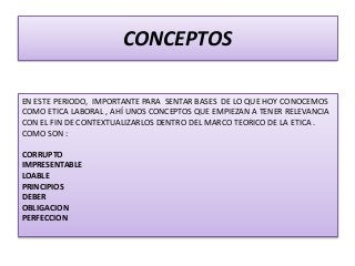 CONCEPTOS
EN ESTE PERIODO, IMPORTANTE PARA SENTAR BASES DE LO QUE HOY CONOCEMOS
COMO ETICA LABORAL , AHÍ UNOS CONCEPTOS QUE EMPIEZAN A TENER RELEVANCIA
CON EL FIN DE CONTEXTUALIZARLOS DENTRO DEL MARCO TEORICO DE LA ETICA .
COMO SON :
CORRUPTO
IMPRESENTABLE
LOABLE
PRINCIPIOS
DEBER
OBLIGACION
PERFECCION
 